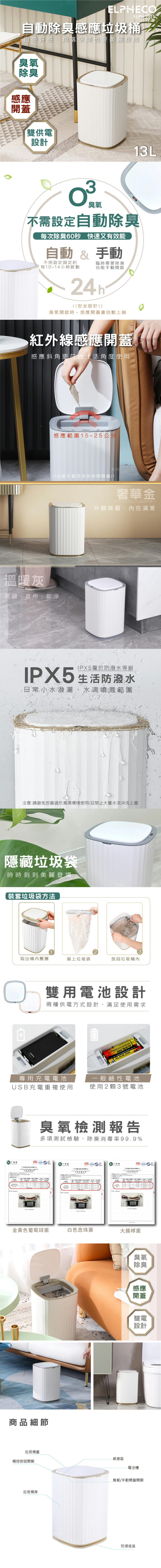 ELPNECOELPH5911自動除臭感應垃圾桶自帶好感 角落空間也要美麗綻放臭氧除臭感應開蓋雙供電設計13L臭氧不需設定自動除臭每次除臭60秒快速又有效能自動  手動不用設定固定約臨時需要除臭每10~14小時啟動也能手動開啟((安全設計))臭氧開啟時感應開蓋會自動上鎖紅外線感應開蓋感應斜角更符合生活角度使用感應範圍15~25公分也能手動控制長時間開蓋//E奢華金ELPH5911外觀美麗在滿意溫暖灰「美觀實用乾淨IPX5屬於防潑水等級IPX5 生活防潑水日常小水潑灑、水滴噴濺範圍注意:請避免放置過於潮濕環境使用/禁止大量水流沖洗上蓋隱藏垃圾袋時時刻刻美麗登場裝套垃圾袋方法AGE取出桶內壓圈裝上垃圾袋放回垃圾桶內雙用電池設計兩種供電方式設計,滿足使用需求AGE4專用充電電池AALKALINEA一般鹼性電池AGEUB充電重複使用使用2顆3號電池臭氧檢測報告多項測試檢驗除臭消毒率99.9%MAGMA 广东中心广东中心S金黃色葡萄球菌白色念珠菌大腸桿菌商品細節垃圾桶蓋-感應區觸控按鈕開關垃圾桶身臭氧除臭感應開蓋雙電設計電池槽臭氧/手動開蓋開關AGE防滑底座