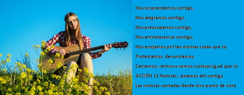 Nos sorprendemos contigo, Nos alegramos contigo, Nos preocupamos contigo, Nos entristecemos contigo, Nos enojamos por las mismas cosas que tú, protestamos, denunciamos, cantamos, reímos o somos curiosos igual que tú ACCIÓN 13 Noticias…estamos ahí contigo Las noticias contadas desde otro punto de vista